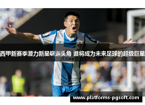 西甲新赛季潜力新星崭露头角 谁将成为未来足球的超级巨星