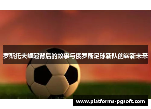 罗斯托夫崛起背后的故事与俄罗斯足球新队的崭新未来
