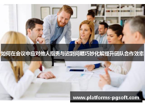 如何在会议中应对他人指责与迟到问题巧妙化解提升团队合作效率
