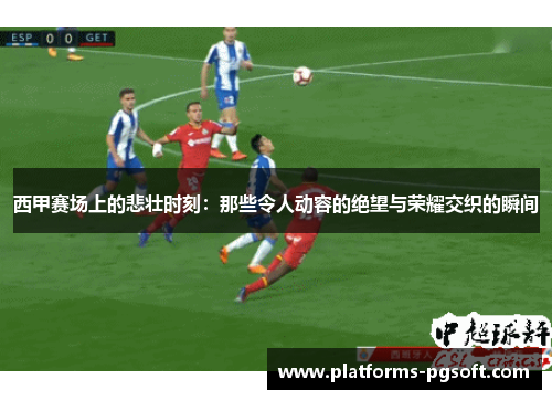 西甲赛场上的悲壮时刻:那些令人动容的绝望与荣耀交织的瞬间 西甲赛场上的悲壮时刻:那些令人动容的绝望与荣耀交织的瞬间
