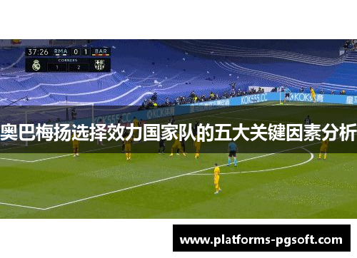 奥巴梅扬选择效力国家队的五大关键因素分析 奥巴梅扬选择效力国家队的五大关键因素分析