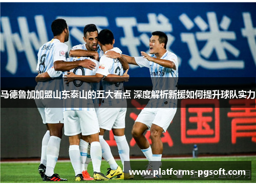 马德鲁加加盟山东泰山的五大看点 深度解析新援如何提升球队实力