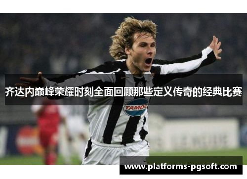 齐达内巅峰荣耀时刻全面回顾那些定义传奇的经典比赛 齐达内巅峰荣耀时刻全面回顾那些定义传奇的经典比赛