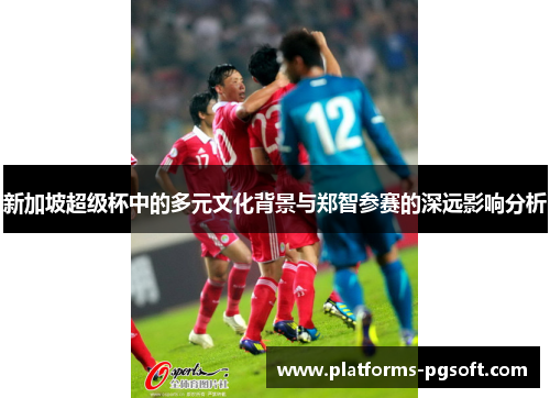 新加坡超级杯中的多元文化背景与郑智参赛的深远影响分析 新加坡超级杯中的多元文化背景与郑智参赛的深远影响分析