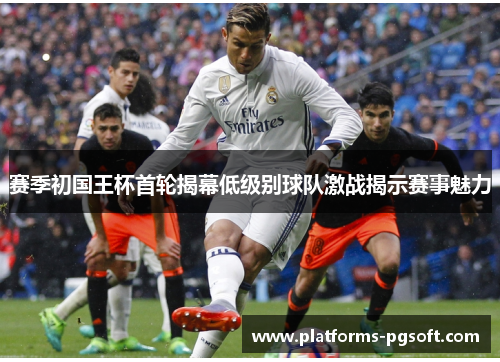 赛季初国王杯首轮揭幕低级别球队激战揭示赛事魅力