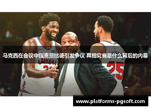 马克西在会议中指责恩比德引发争议 真相究竟是什么背后的内幕